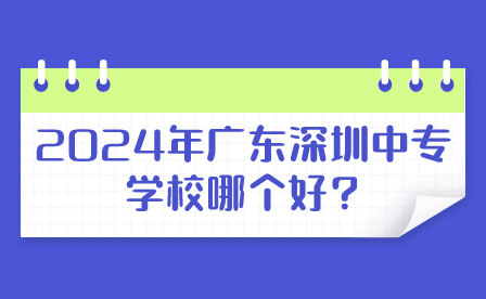 2024年廣東深圳中專學校哪個好?