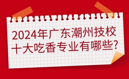 2024年廣東潮州技校十大吃香專業有哪些?