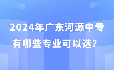 2024年廣東河源中專有哪些專業可以選？
