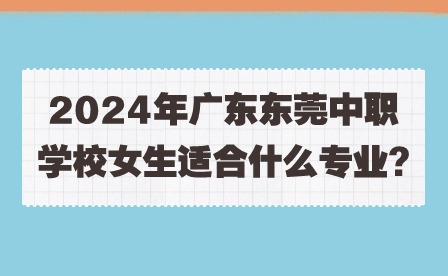 2024年廣東東莞中職學校女生適合什么專業(yè)?