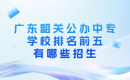 廣東韶關公辦中專學校排名前五有哪些招生?
