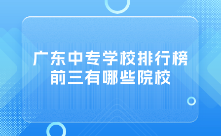 廣東中專志愿填報推薦：廣東中專學校排行榜前三有哪些院校？