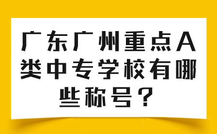 中專志愿填報(bào)推薦：廣東廣州重點(diǎn)A類中專學(xué)校有哪些稱號(hào)？