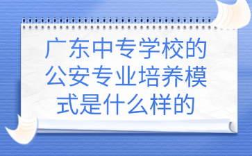 廣東中專學校的公安專業培養模式是什么樣的