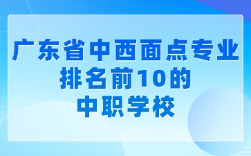 廣東省中西面點(diǎn)專業(yè)排名前10的中職學(xué)校