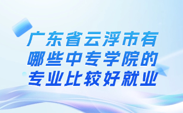 廣東省云浮市有哪些中專學院的專業比較好就業